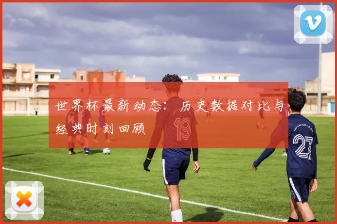 世界杯最新动态：历史数据对比与经典时刻回顾