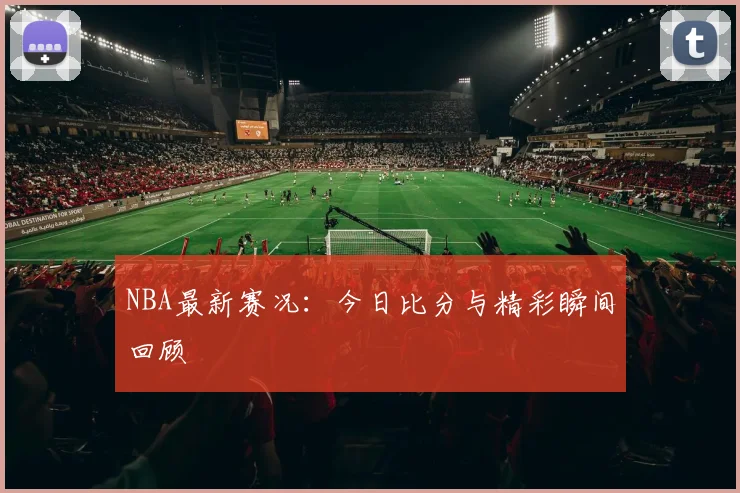 NBA最新赛况：今日比分与精彩瞬间回顾