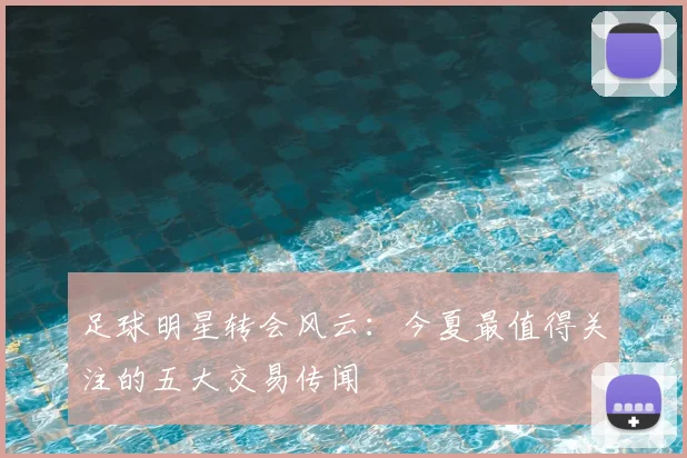 足球明星转会风云：今夏最值得关注的五大交易传闻