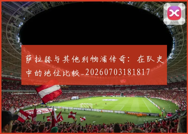 萨拉赫与其他利物浦传奇：在队史中的地位比较_20260703181817