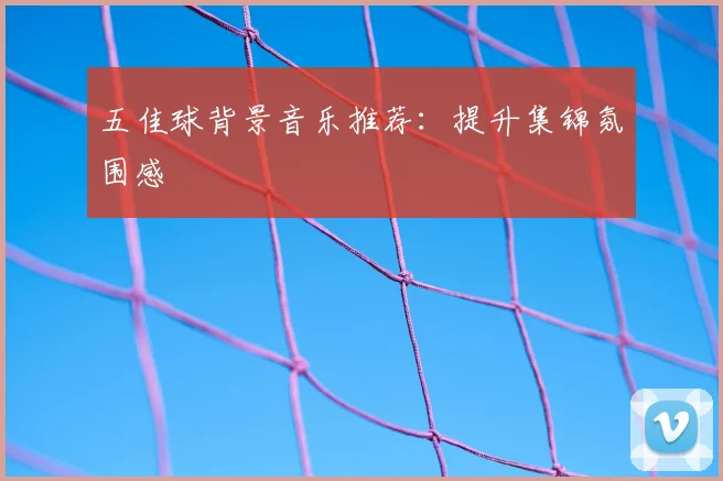 五佳球背景音乐推荐：提升集锦氛围感