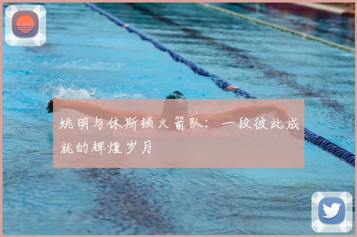 姚明与休斯顿火箭队：一段彼此成就的辉煌岁月