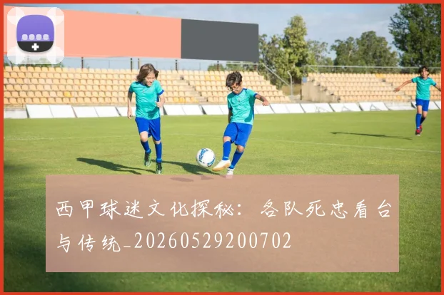 西甲球迷文化探秘:各队死忠看台与传统_20260529200702