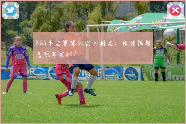 NBA季后赛球队实力排名：谁将捧起总冠军奖杯？