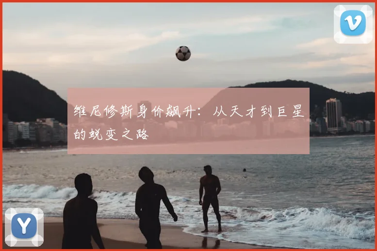 维尼修斯身价飙升：从天才到巨星的蜕变之路