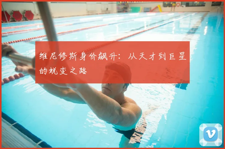 维尼修斯身价飙升：从天才到巨星的蜕变之路