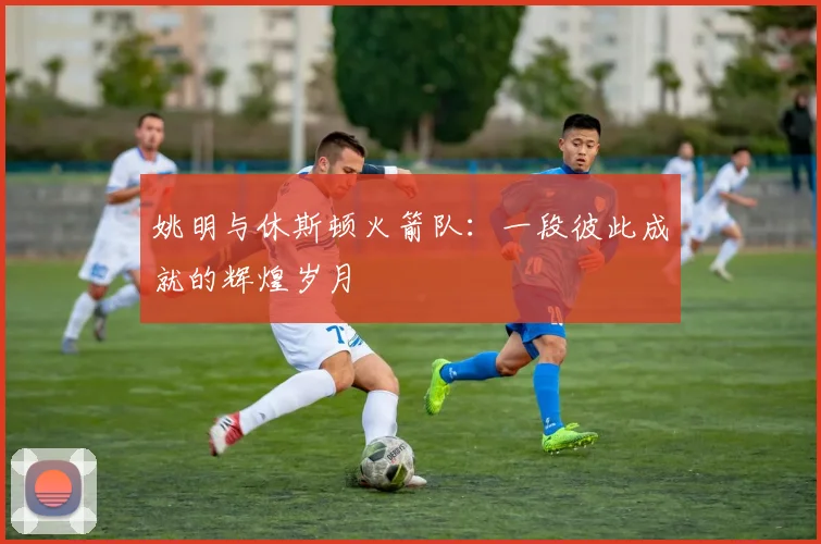 姚明与休斯顿火箭队：一段彼此成就的辉煌岁月