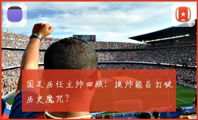 国足历任主帅回顾:换帅能否打破历史魔咒?